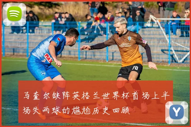 马奎尔缺阵英格兰世界杯首场上半场失两球的尴尬历史回顾