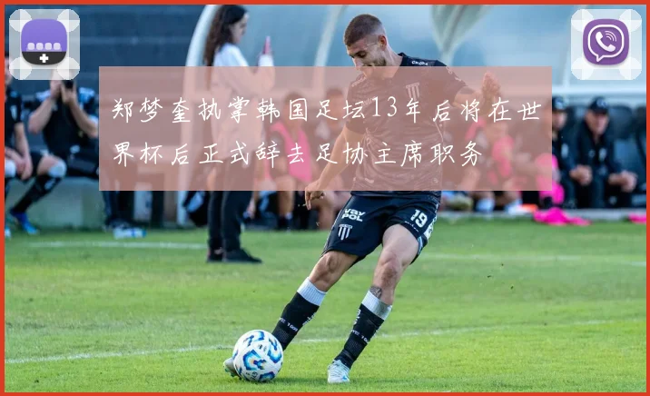 郑梦奎执掌韩国足坛13年后将在世界杯后正式辞去足协主席职务
