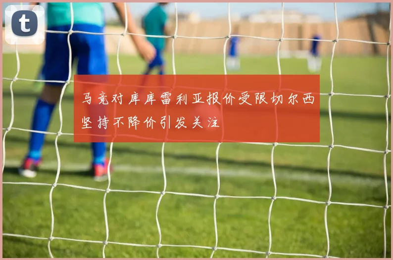 马竞对库库雷利亚报价受限切尔西坚持不降价引发关注