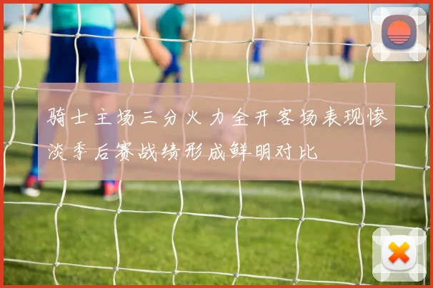 骑士主场三分火力全开客场表现惨淡季后赛战绩形成鲜明对比