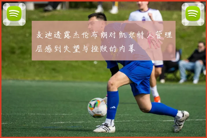 麦迪透露杰伦布朗对凯尔特人管理层感到失望与挫败的内幕