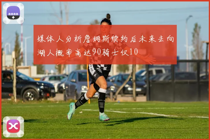 媒体人分析詹姆斯续约后未来去向湖人概率高达90骑士仅10