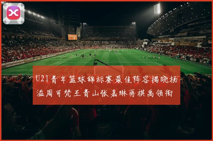U21青年篮球锦标赛最佳阵容揭晓杨溢周可梵王青山张嘉琳蒋祺禹领衔出战