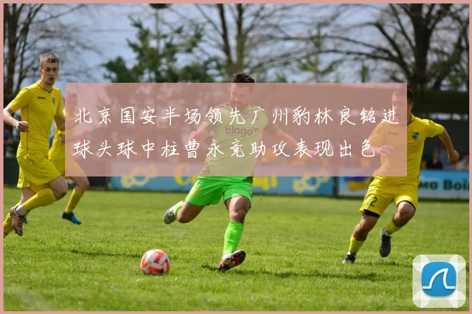 北京国安半场领先广州豹林良铭进球头球中柱曹永竞助攻表现出色