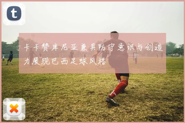 卡卡赞库尼亚兼具防守意识与创造力展现巴西足球风格