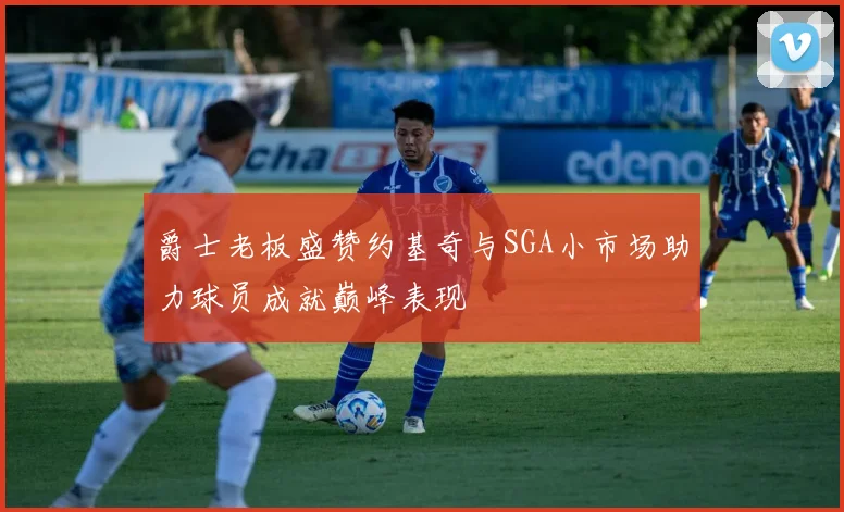爵士老板盛赞约基奇与SGA小市场助力球员成就巅峰表现