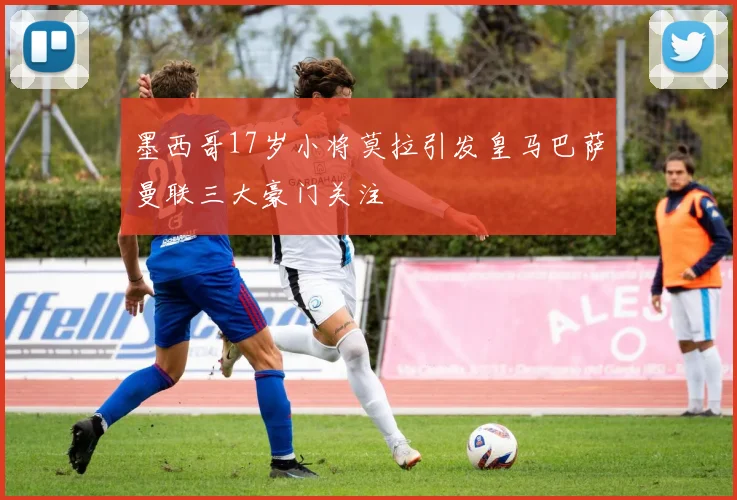 墨西哥17岁小将莫拉引发皇马巴萨曼联三大豪门关注
