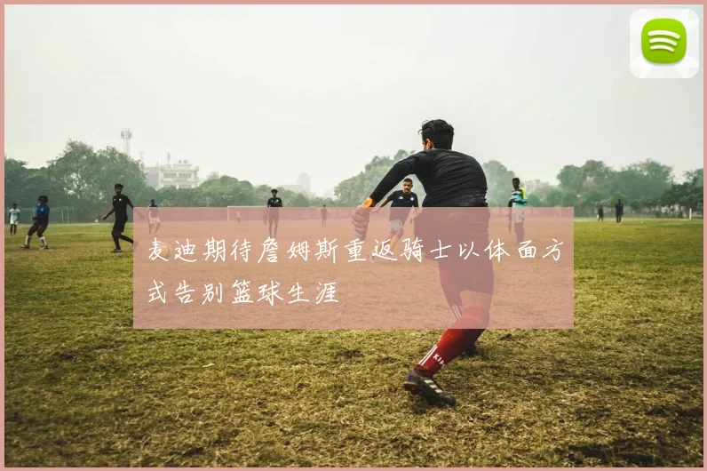 麦迪期待詹姆斯重返骑士以体面方式告别篮球生涯