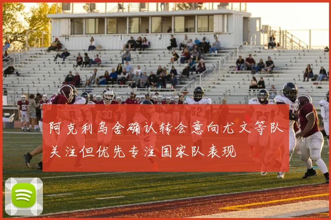 阿克利乌舍确认转会意向尤文等队关注但优先专注国家队表现