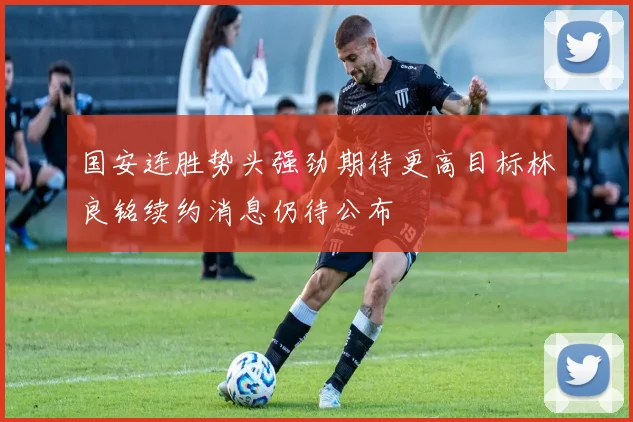 国安连胜势头强劲期待更高目标林良铭续约消息仍待公布