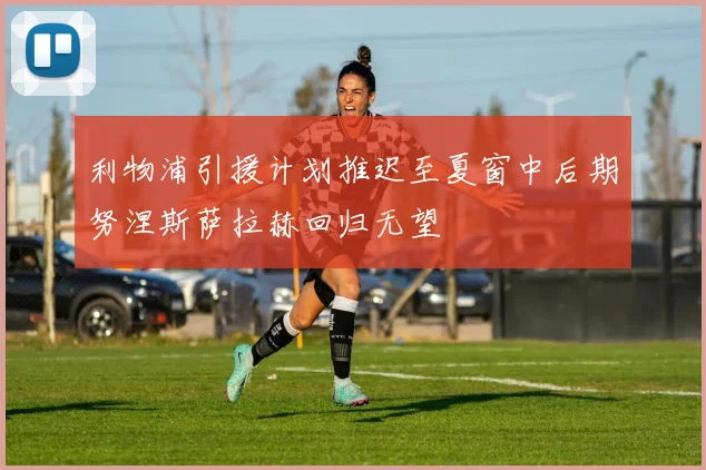 利物浦引援计划推迟至夏窗中后期努涅斯萨拉赫回归无望