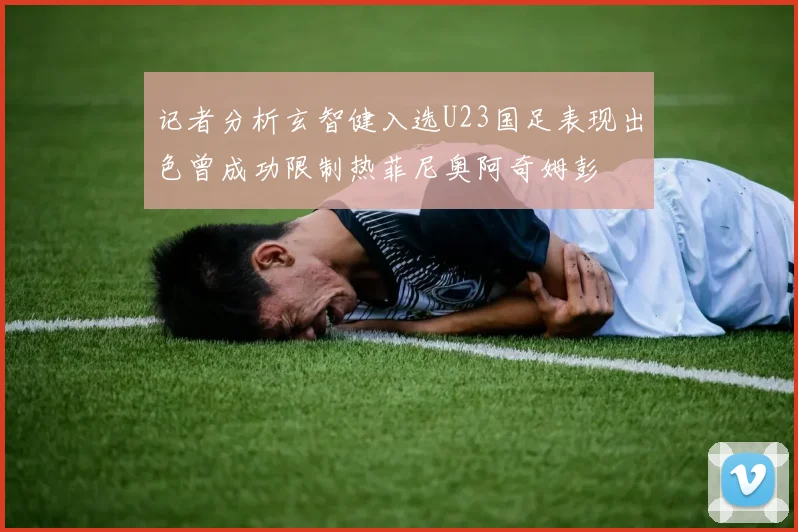 记者分析玄智健入选U23国足表现出色曾成功限制热菲尼奥阿奇姆彭