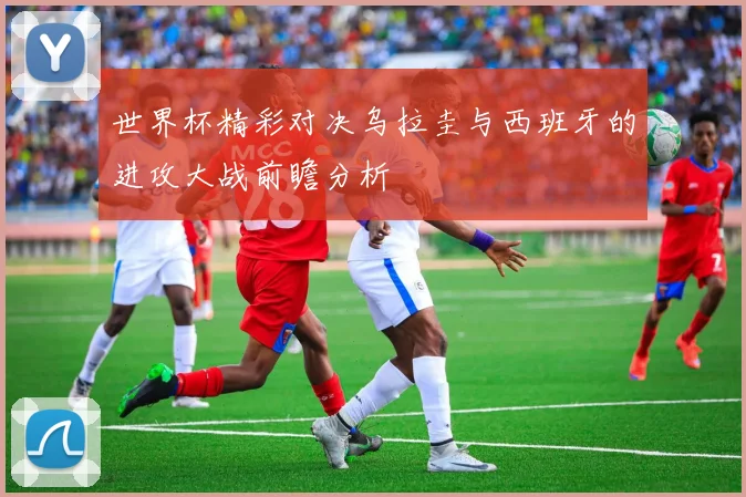 世界杯精彩对决乌拉圭与西班牙的进攻大战前瞻分析
