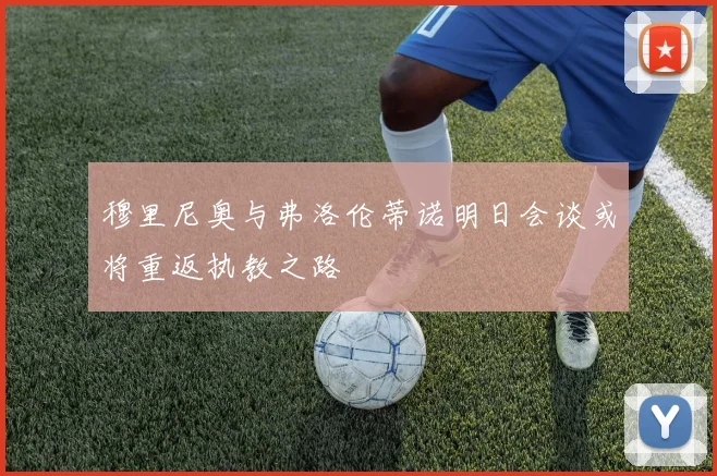 穆里尼奥与弗洛伦蒂诺明日会谈或将重返执教之路
