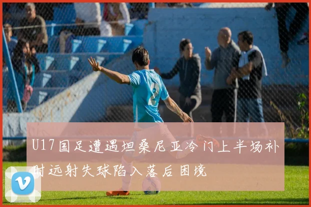 U17国足遭遇坦桑尼亚冷门上半场补时远射失球陷入落后困境