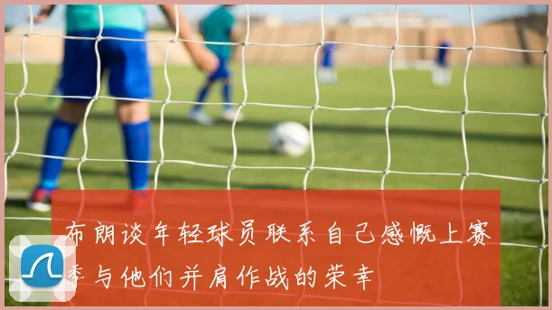 布朗谈年轻球员联系自己感慨上赛季与他们并肩作战的荣幸