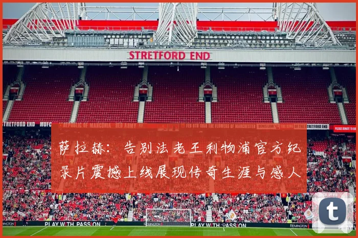 萨拉赫：告别法老王利物浦官方纪录片震撼上线展现传奇生涯与感人时刻