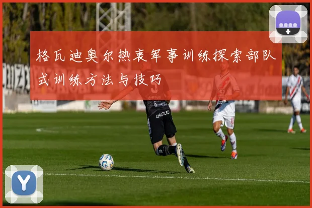 格瓦迪奥尔热衷军事训练探索部队式训练方法与技巧